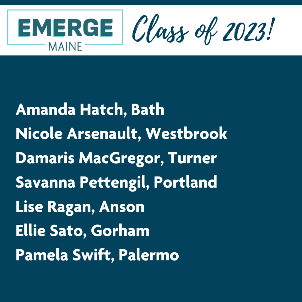 Emerge Maine Class of 2023 Participants List: Amanda Hatch, Nicole Arsenault, Damaris MacGregor, Savanna Pettengil, Lise Ragan, Ellie Sato, and Pamela Swift